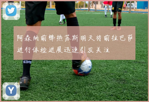 阿森纳前锋热苏斯明天将前往巴萨进行体检进展迅速引发关注