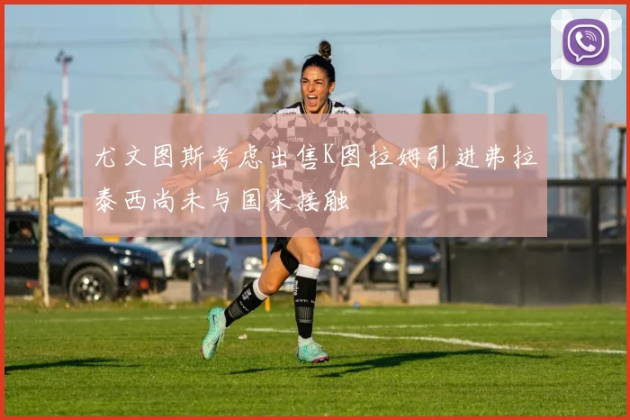 尤文图斯考虑出售K图拉姆引进弗拉泰西尚未与国米接触